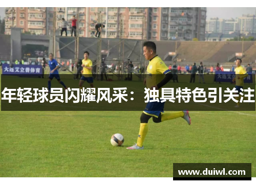 年轻球员闪耀风采：独具特色引关注